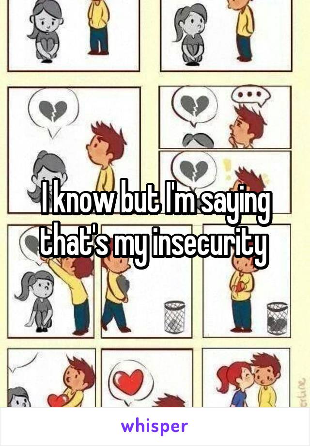 I know but I'm saying that's my insecurity 