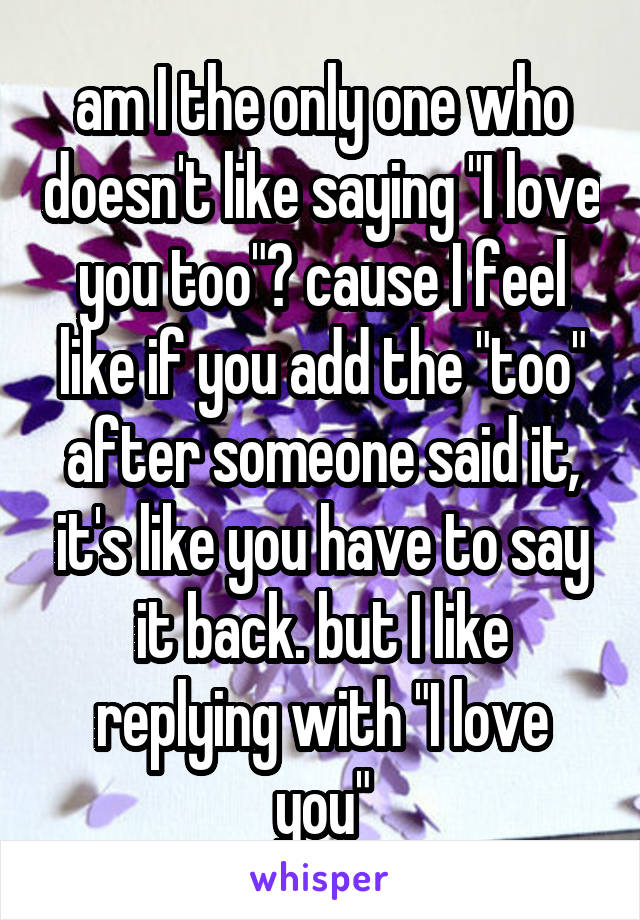 am I the only one who doesn't like saying "I love you too"? cause I feel like if you add the "too" after someone said it, it's like you have to say it back. but I like replying with "I love you"