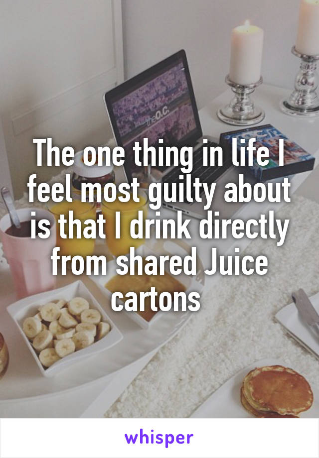 The one thing in life I feel most guilty about is that I drink directly from shared Juice cartons 
