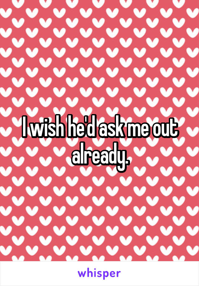 I wish he'd ask me out already.