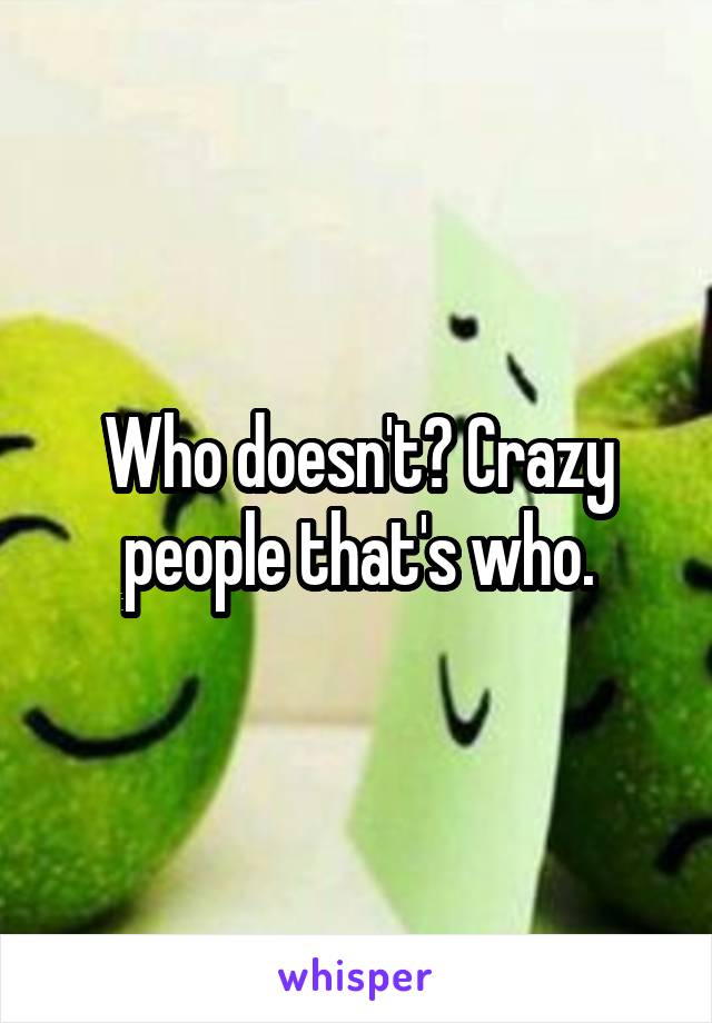 Who doesn't? Crazy people that's who.