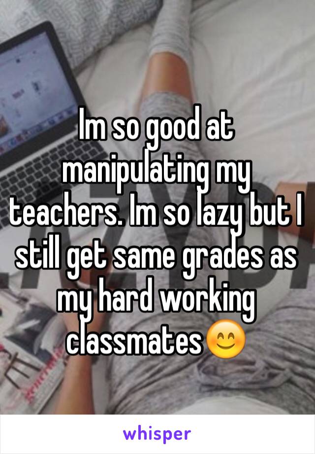 Im so good at manipulating my teachers. Im so lazy but I still get same grades as my hard working classmates😊