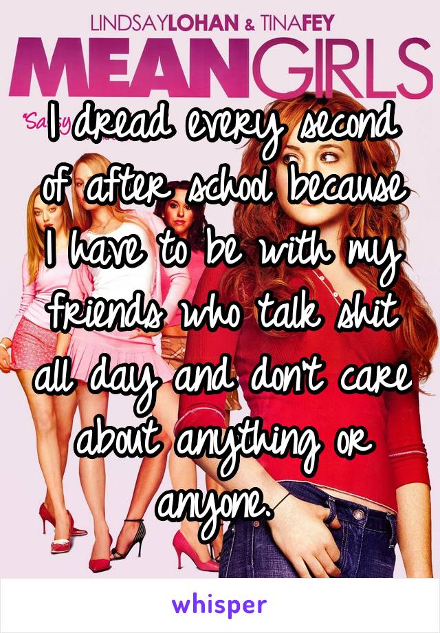 I dread every second of after school because I have to be with my friends who talk shit all day and don't care about anything or anyone. 