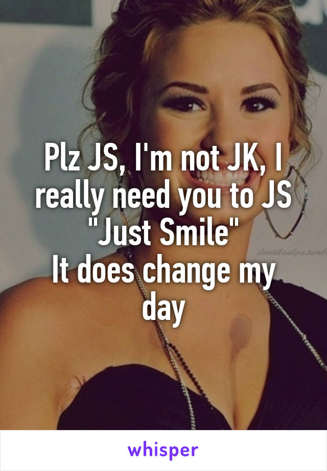 Plz JS, I'm not JK, I really need you to JS "Just Smile"
It does change my day