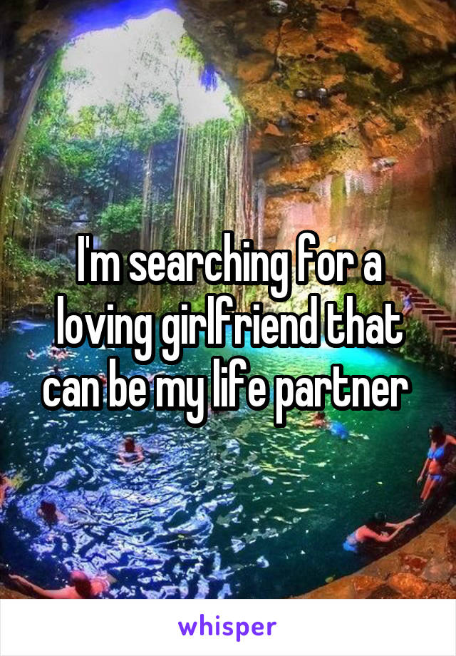 I'm searching for a loving girlfriend that can be my life partner 