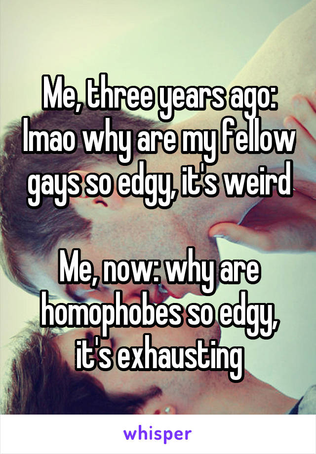 Me, three years ago: lmao why are my fellow gays so edgy, it's weird

Me, now: why are homophobes so edgy, it's exhausting