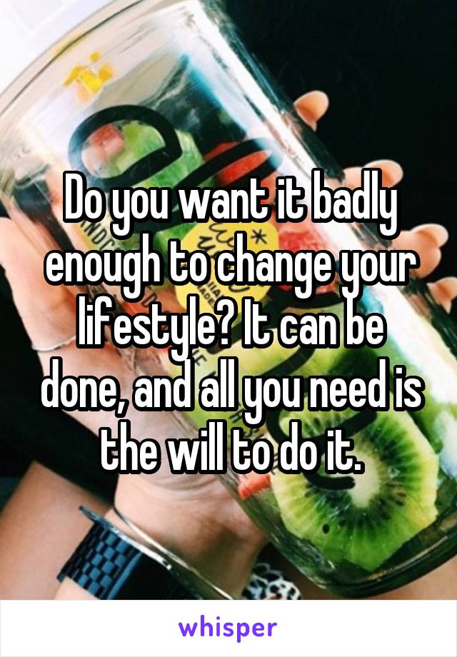 Do you want it badly enough to change your lifestyle? It can be done, and all you need is the will to do it.