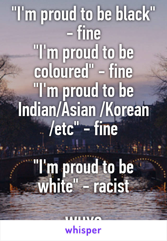 "I'm proud to be black" - fine
"I'm proud to be coloured" - fine
"I'm proud to be Indian/Asian /Korean /etc" - fine

"I'm proud to be white" - racist

WHY?