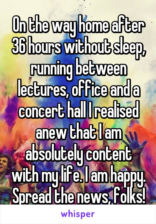 On the way home after 36 hours without sleep, running between lectures, office and a concert hall I realised anew that I am absolutely content with my life. I am happy. Spread the news, folks!