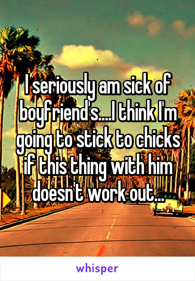 I seriously am sick of boyfriend's....I think I'm going to stick to chicks if this thing with him doesn't work out...