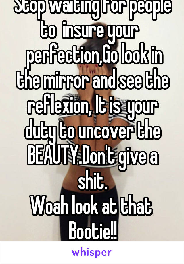 Stop waiting for people to  insure your  
 perfection,Go look in the mirror and see the reflexion, It is  your duty to uncover the BEAUTY.Don't give a shit.
Woah look at that 
Bootie!!

