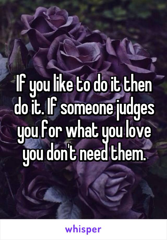 If you like to do it then do it. If someone judges you for what you love you don't need them.