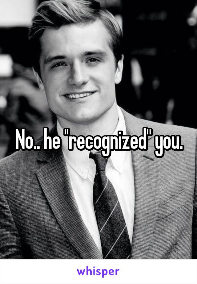 No.. he "recognized" you.