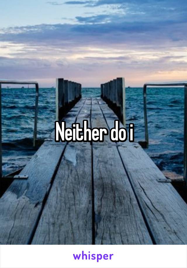 Neither do i