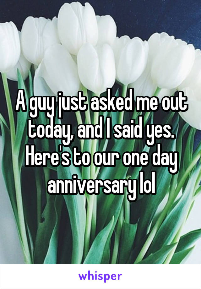 A guy just asked me out today, and I said yes. Here's to our one day anniversary lol