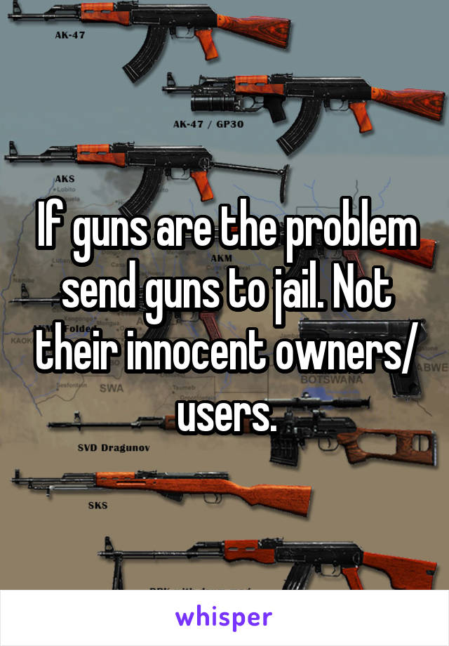 If guns are the problem send guns to jail. Not their innocent owners/ users.