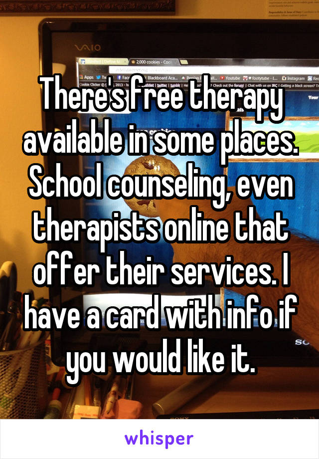 There's free therapy available in some places. School counseling, even therapists online that offer their services. I have a card with info if you would like it.