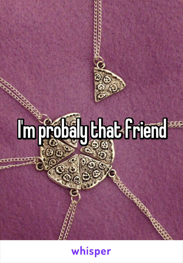 I'm probaly that friend