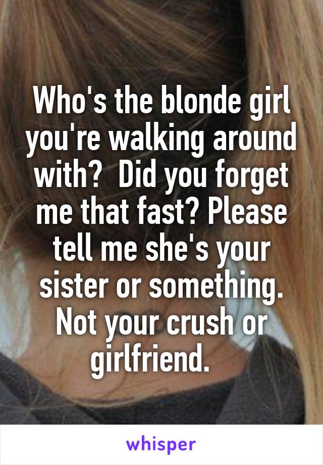 Who's the blonde girl you're walking around with?  Did you forget me that fast? Please tell me she's your sister or something. Not your crush or girlfriend.   
