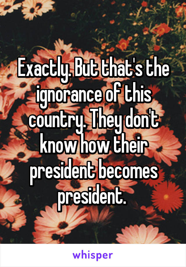 Exactly. But that's the ignorance of this country. They don't know how their president becomes president. 
