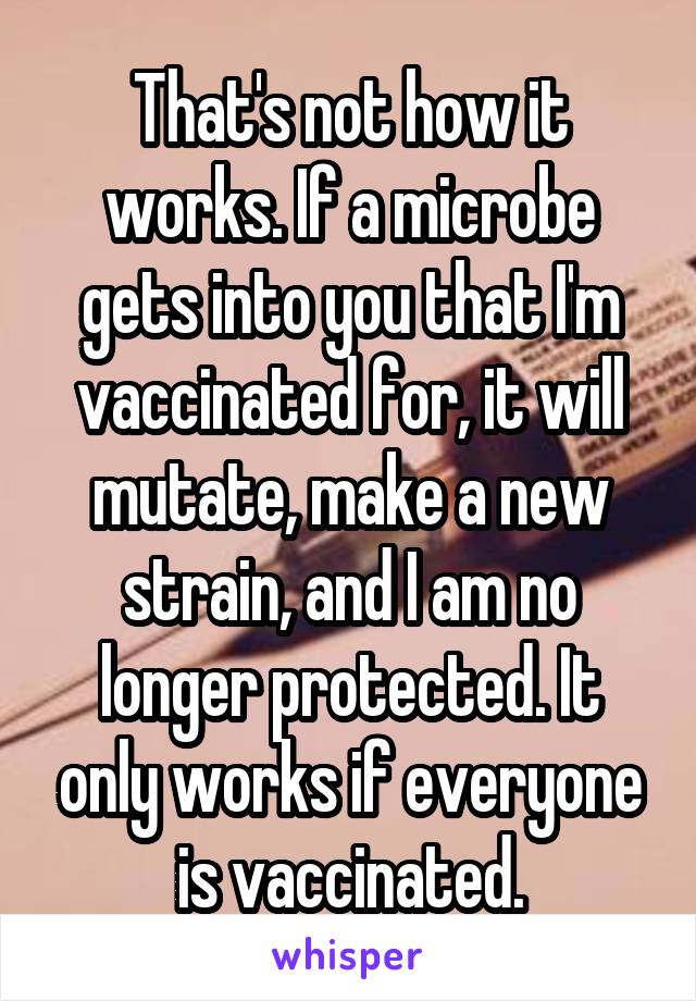 That's not how it works. If a microbe gets into you that I'm vaccinated for, it will mutate, make a new strain, and I am no longer protected. It only works if everyone is vaccinated.