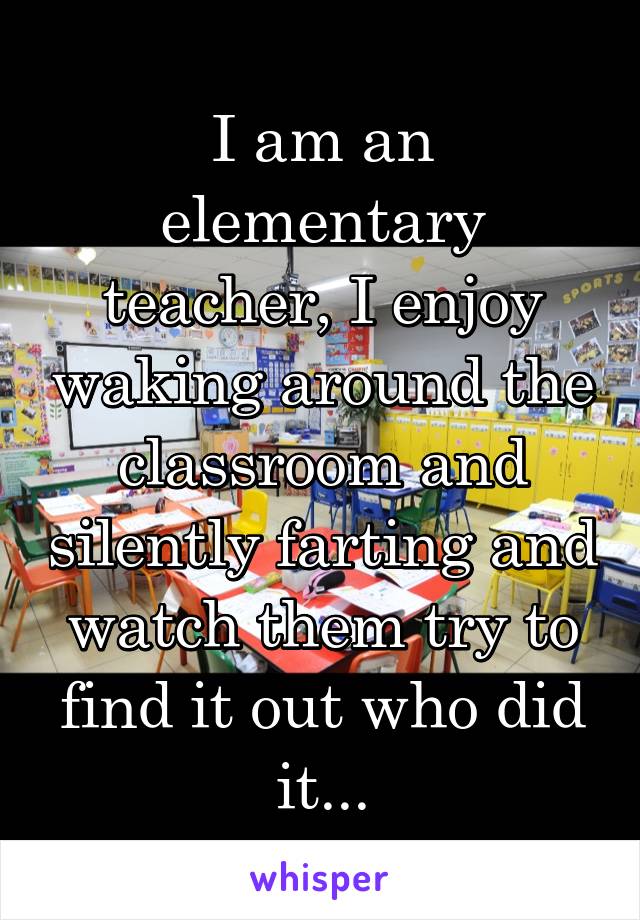 I am an elementary teacher, I enjoy waking around the classroom and silently farting and watch them try to find it out who did it...