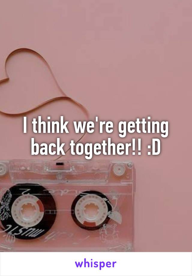 I think we're getting back together!! :D