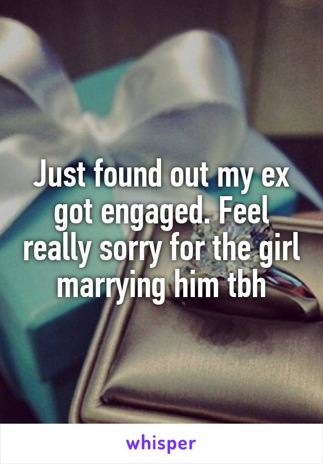 Just found out my ex got engaged. Feel really sorry for the girl marrying him tbh