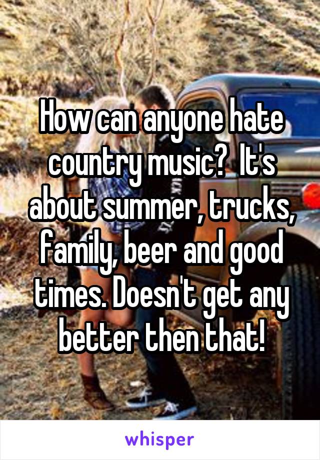 How can anyone hate country music?  It's about summer, trucks, family, beer and good times. Doesn't get any better then that!