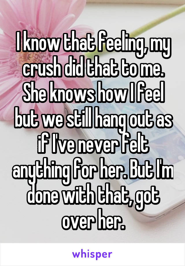 I know that feeling, my crush did that to me. She knows how I feel but we still hang out as if I've never felt anything for her. But I'm done with that, got over her.