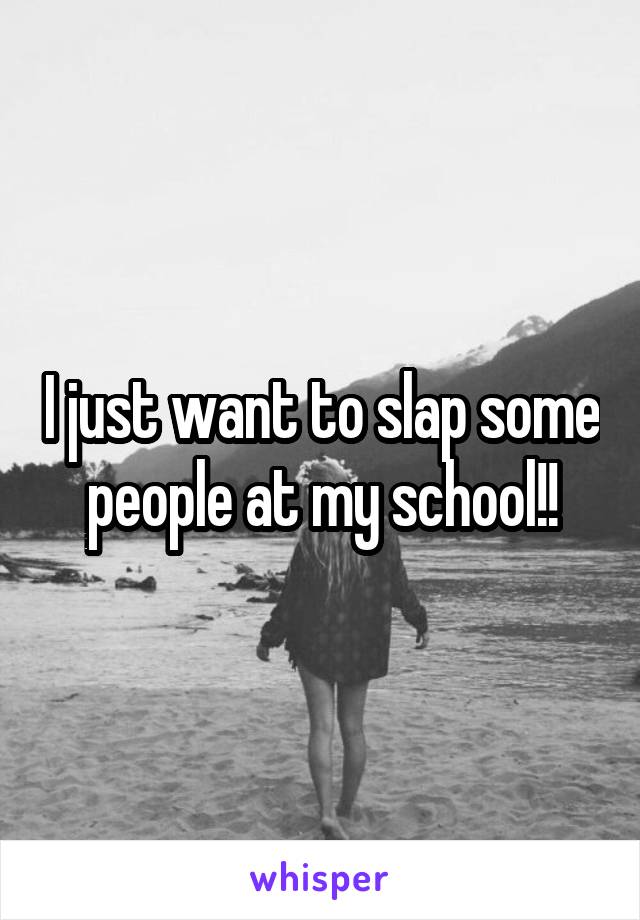 I just want to slap some people at my school!!