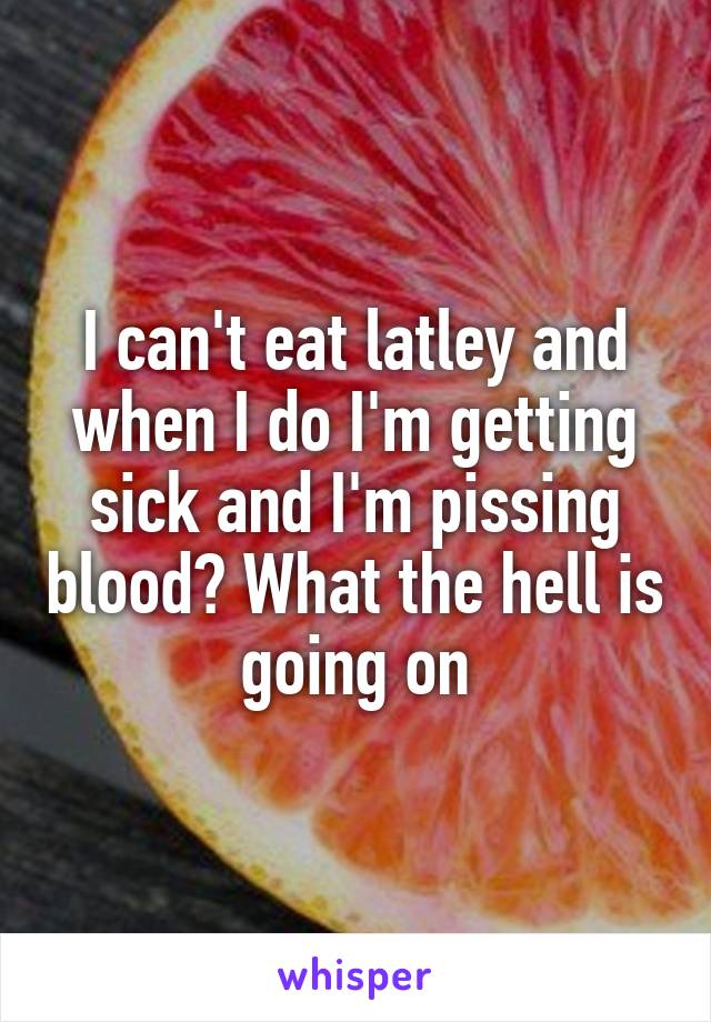 I can't eat latley and when I do I'm getting sick and I'm pissing blood? What the hell is going on