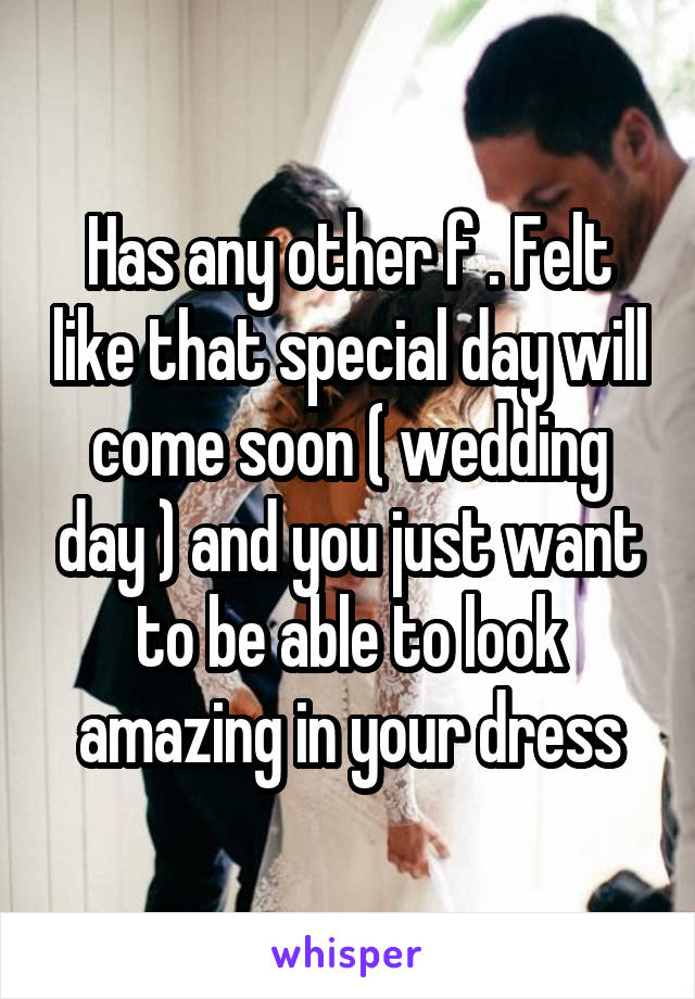 Has any other f . Felt like that special day will come soon ( wedding day ) and you just want to be able to look amazing in your dress