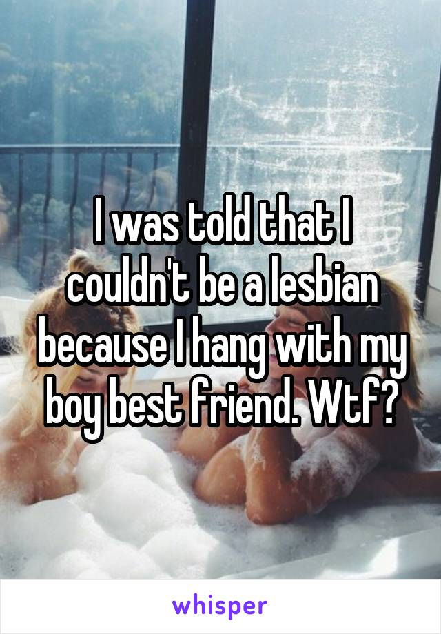 I was told that I couldn't be a lesbian because I hang with my boy best friend. Wtf?