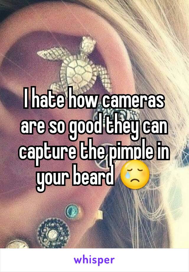 I hate how cameras are so good they can capture the pimple in your beard 😢