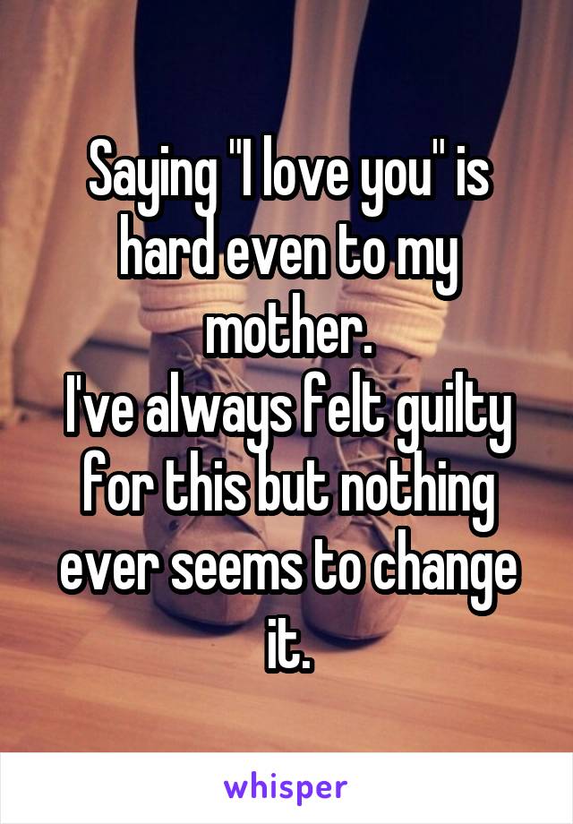 Saying "I love you" is hard even to my mother.
I've always felt guilty for this but nothing ever seems to change it.