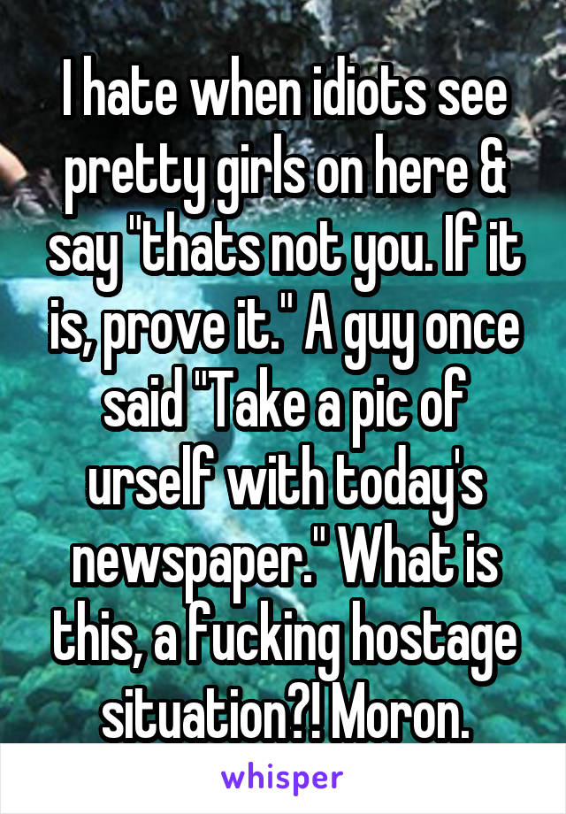 I hate when idiots see pretty girls on here & say "thats not you. If it is, prove it." A guy once said "Take a pic of urself with today's newspaper." What is this, a fucking hostage situation?! Moron.