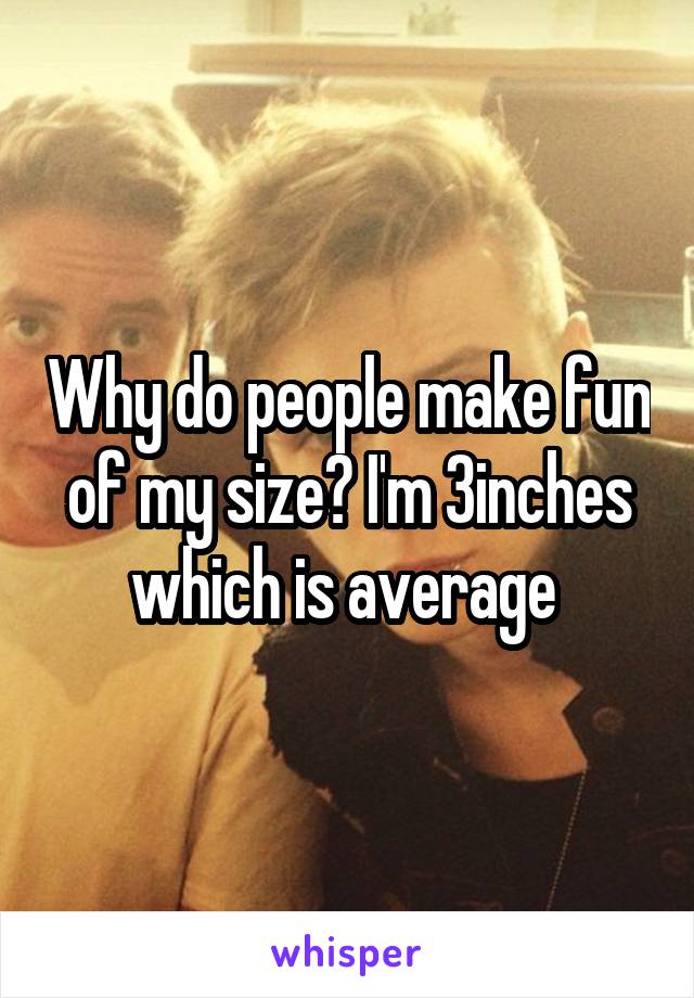 Why do people make fun of my size? I'm 3inches which is average 