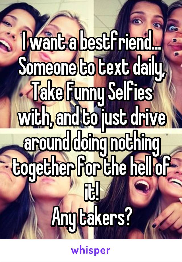 I want a bestfriend... Someone to text daily, Take Funny Selfies with, and to just drive around doing nothing together for the hell of it!
Any takers?