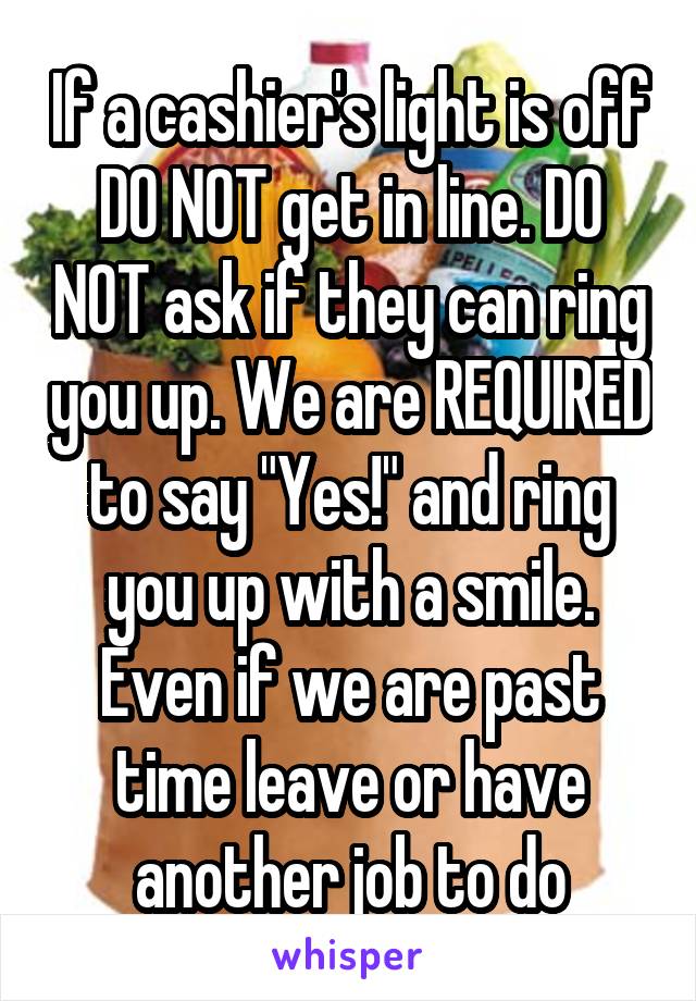 If a cashier's light is off DO NOT get in line. DO NOT ask if they can ring you up. We are REQUIRED to say "Yes!" and ring you up with a smile. Even if we are past time leave or have another job to do