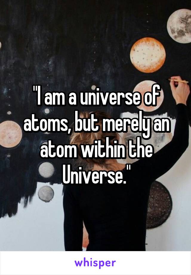 "I am a universe of atoms, but merely an atom within the Universe."