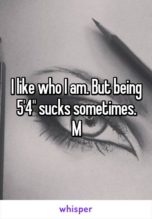 I like who I am. But being 5'4" sucks sometimes.
M