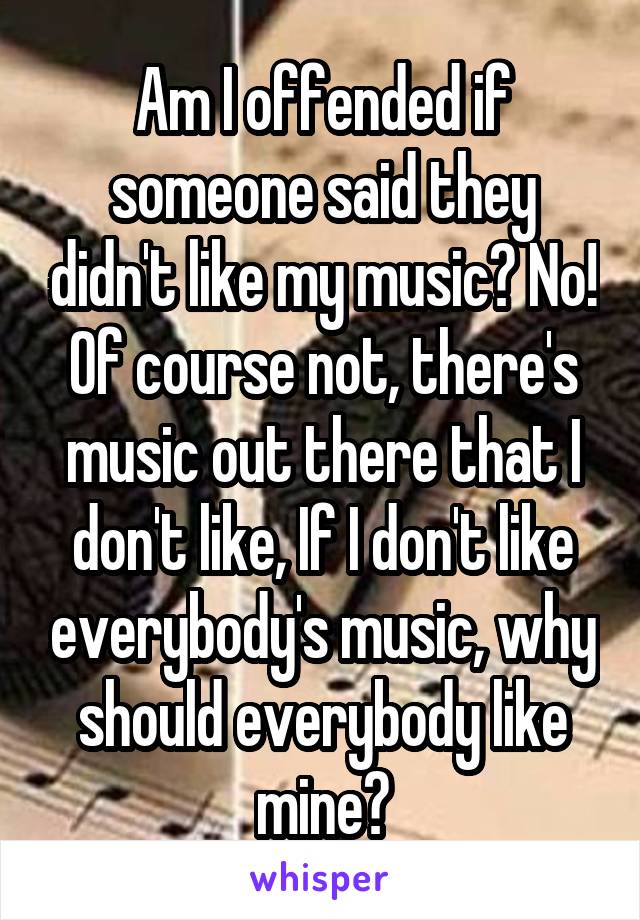 Am I offended if someone said they didn't like my music? No! Of course not, there's music out there that I don't like, If I don't like everybody's music, why should everybody like mine?