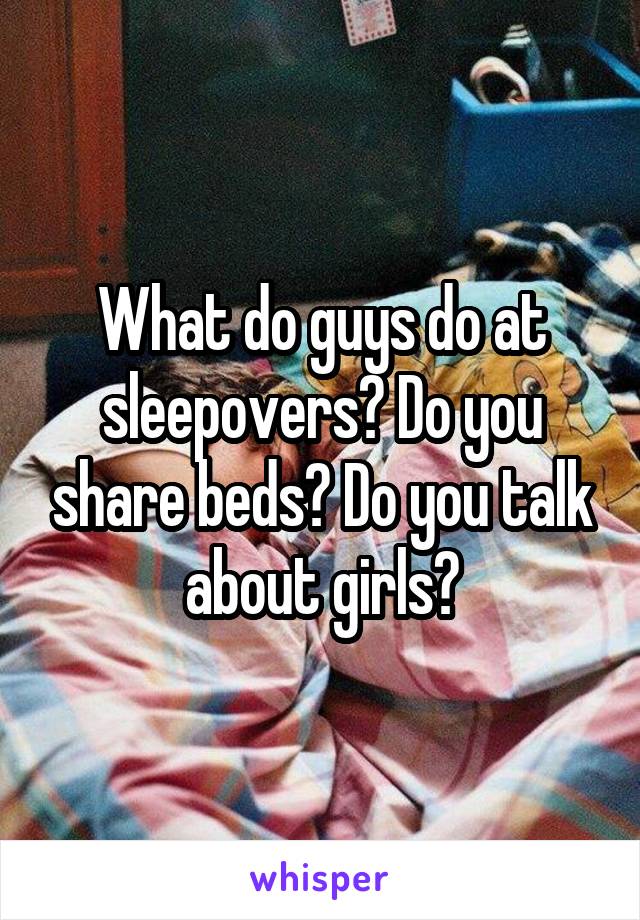 What do guys do at sleepovers? Do you share beds? Do you talk about girls?