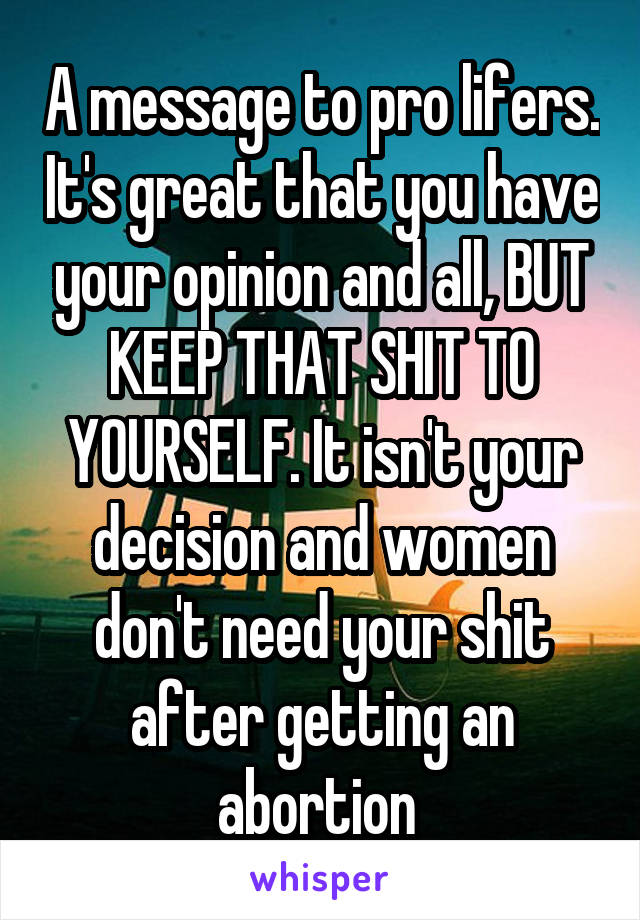 A message to pro lifers. It's great that you have your opinion and all, BUT KEEP THAT SHIT TO YOURSELF. It isn't your decision and women don't need your shit after getting an abortion 