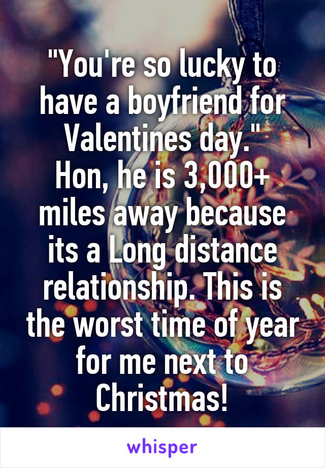 "You're so lucky to have a boyfriend for Valentines day."
Hon, he is 3,000+ miles away because its a Long distance relationship. This is the worst time of year for me next to Christmas!