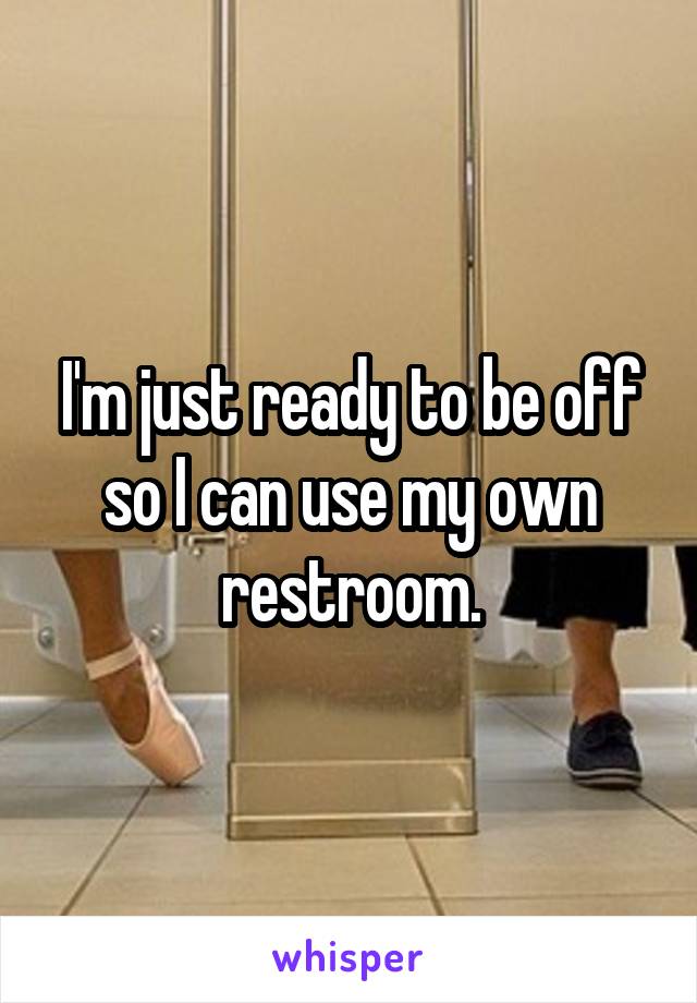 I'm just ready to be off so I can use my own restroom.