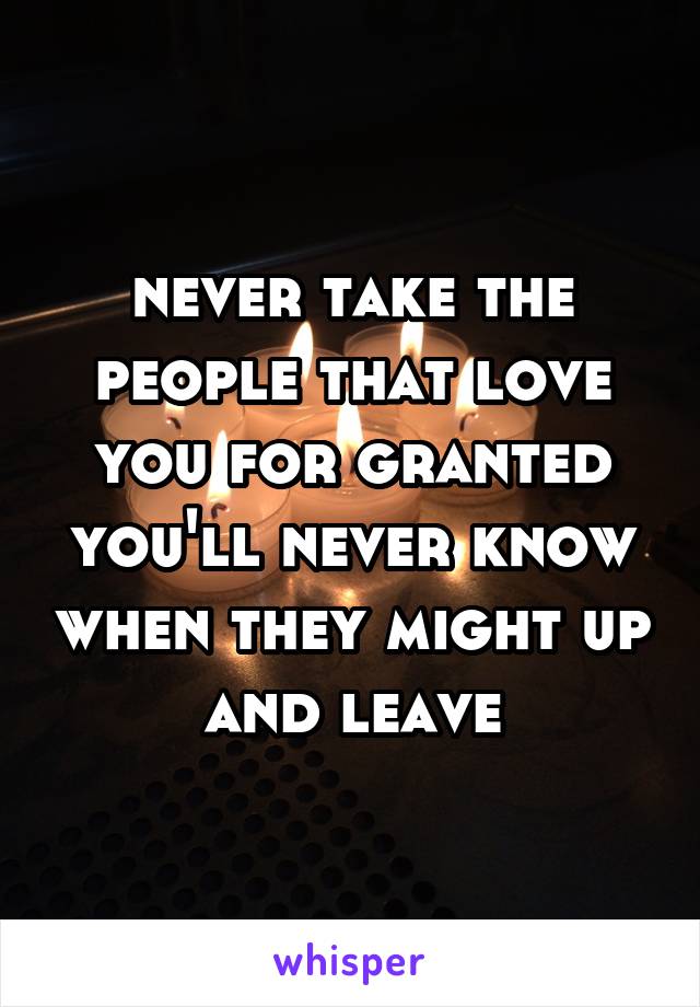 never take the people that love you for granted
you'll never know when they might up and leave