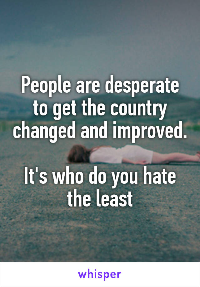 People are desperate to get the country changed and improved. 
It's who do you hate the least