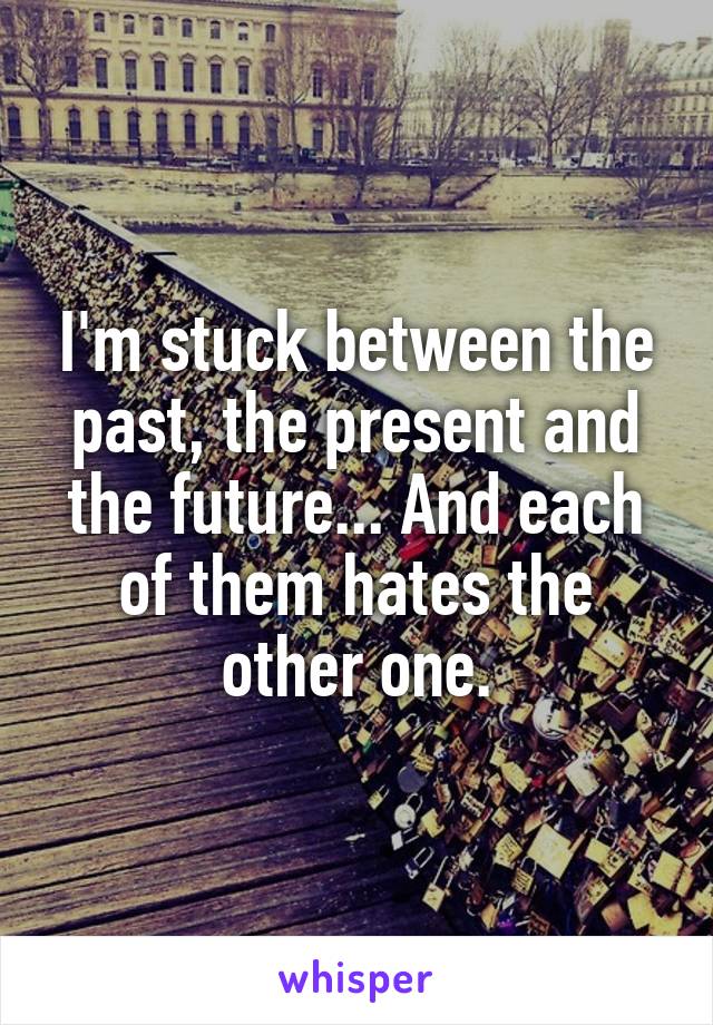 I'm stuck between the past, the present and the future... And each of them hates the other one.